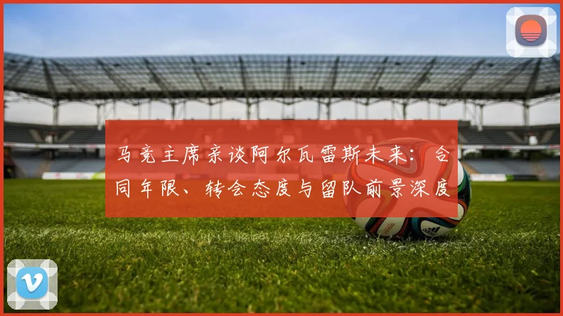 马竞主席亲谈阿尔瓦雷斯未来：合同年限、转会态度与留队前景深度解析