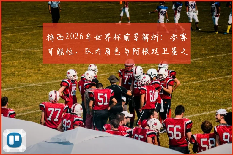 梅西2026年世界杯前景解析:参赛可能性、队内角色与阿根廷卫冕之路