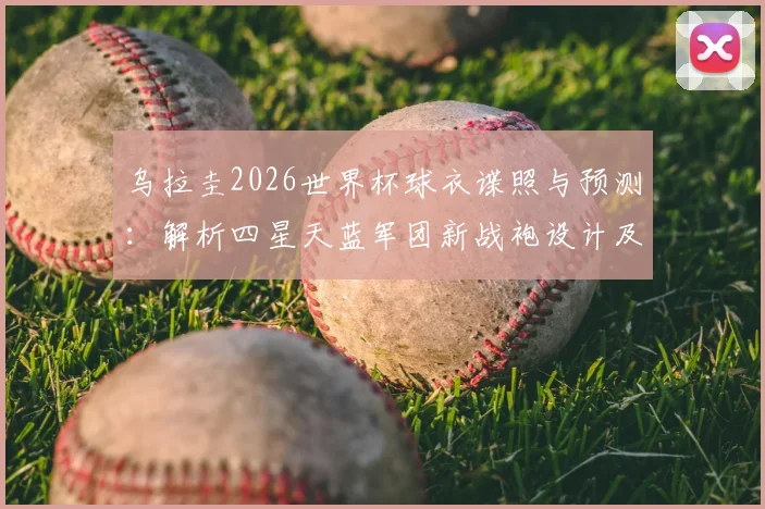 乌拉圭2026世界杯球衣谍照与预测：解析四星天蓝军团新战袍设计及足球文化