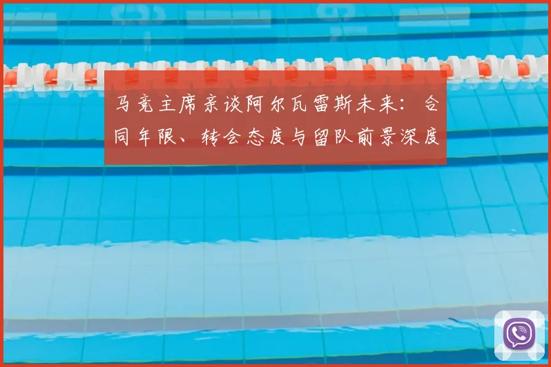马竞主席亲谈阿尔瓦雷斯未来:合同年限、转会态度与留队前景深度解析