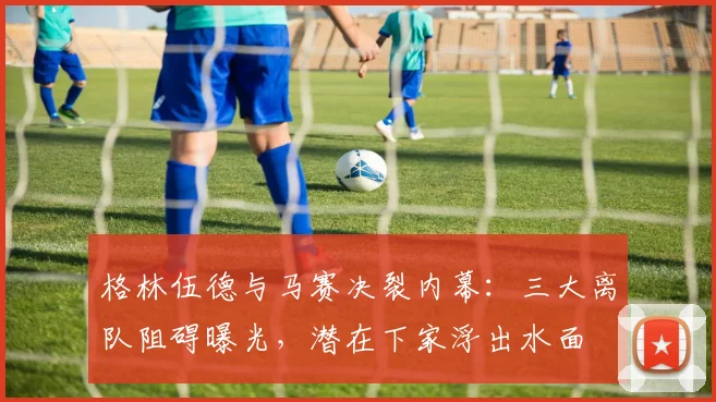 格林伍德与马赛决裂内幕：三大离队阻碍曝光，潜在下家浮出水面