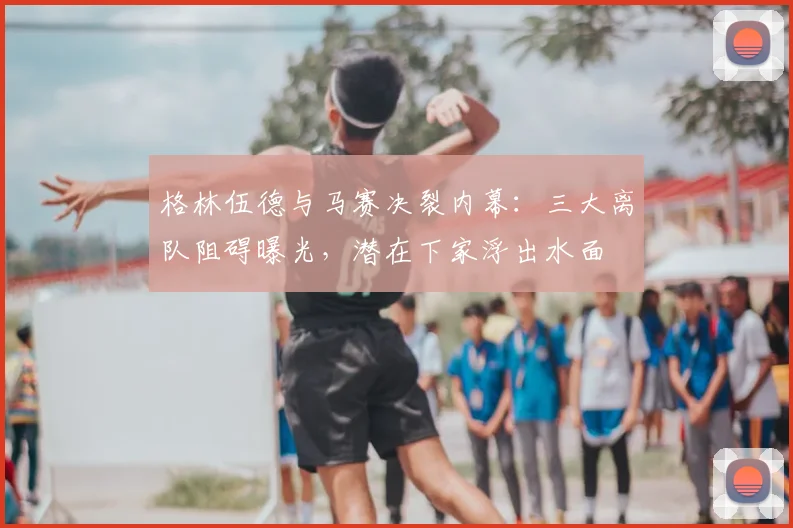 格林伍德与马赛决裂内幕：三大离队阻碍曝光，潜在下家浮出水面