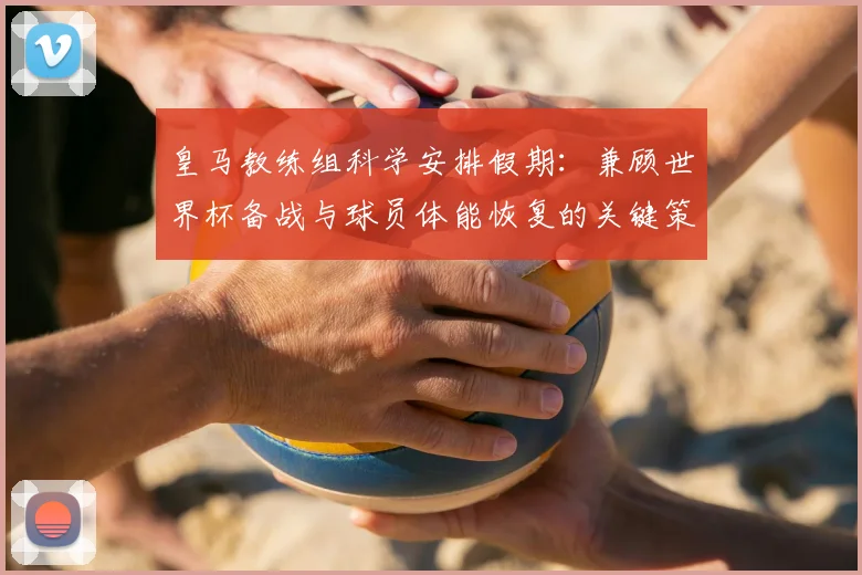 皇马教练组科学安排假期：兼顾世界杯备战与球员体能恢复的关键策略
