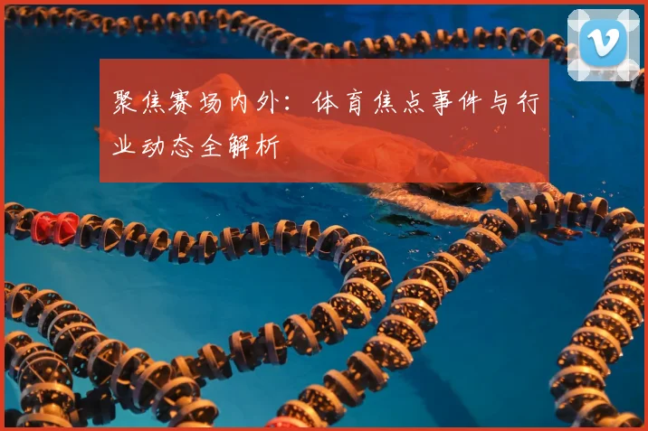 聚焦赛场内外：体育焦点事件与行业动态全解析
