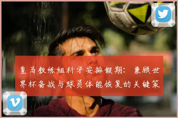 皇马教练组科学安排假期:兼顾世界杯备战与球员体能恢复的关键策略