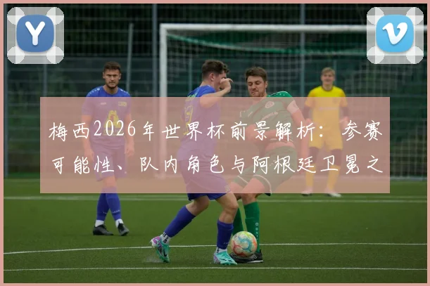 梅西2026年世界杯前景解析：参赛可能性、队内角色与阿根廷卫冕之路