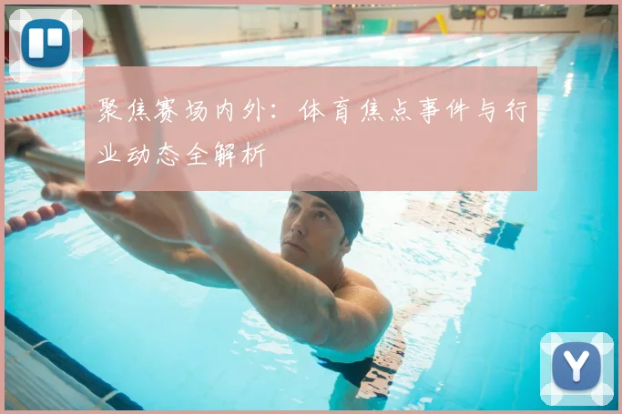 聚焦赛场内外：体育焦点事件与行业动态全解析